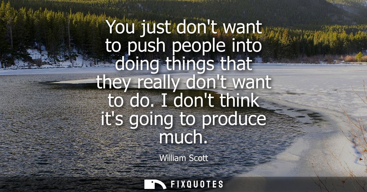 You just dont want to push people into doing things that they really dont want to do. I dont think its going to produce 