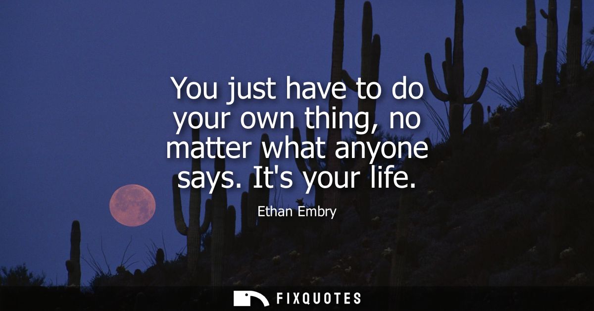 You just have to do your own thing, no matter what anyone says. Its your life