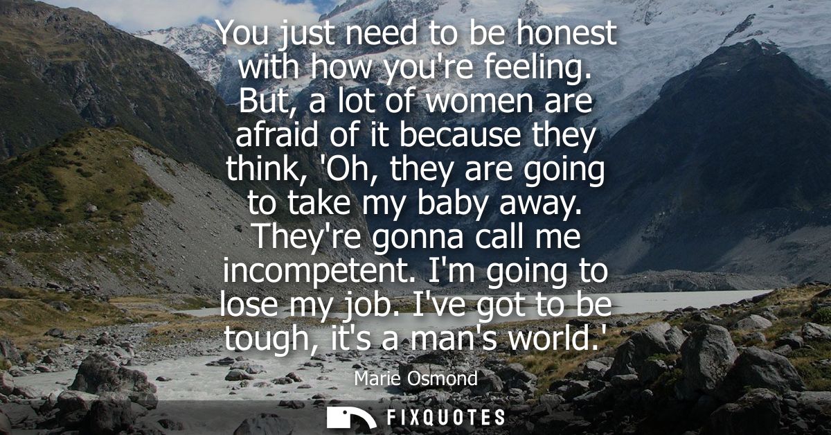 You just need to be honest with how youre feeling. But, a lot of women are afraid of it because they think, Oh, they are