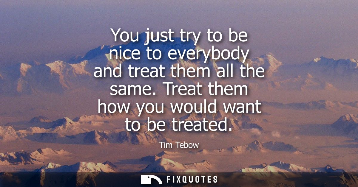 You just try to be nice to everybody and treat them all the same. Treat them how you would want to be treated