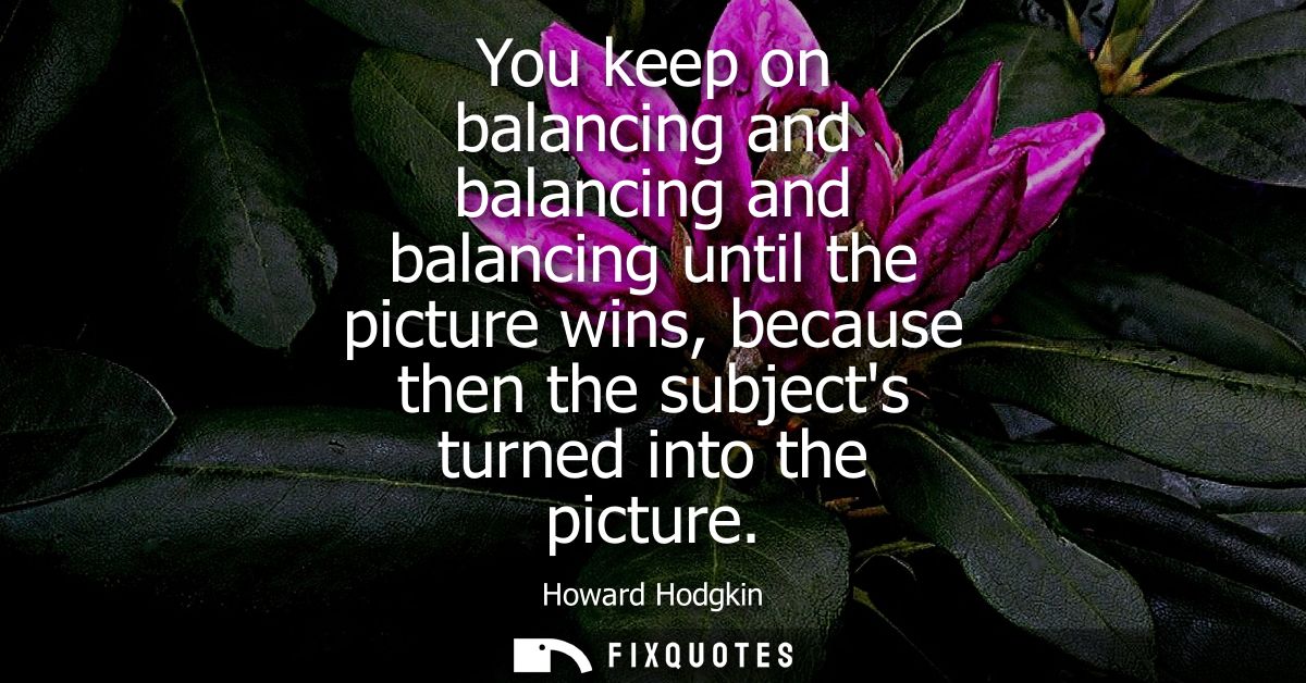 You keep on balancing and balancing and balancing until the picture wins, because then the subjects turned into the pict