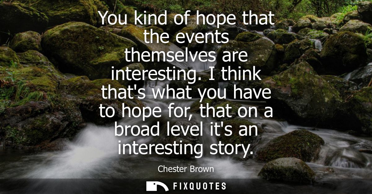 You kind of hope that the events themselves are interesting. I think thats what you have to hope for, that on a broad le