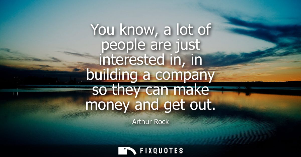 You know, a lot of people are just interested in, in building a company so they can make money and get out