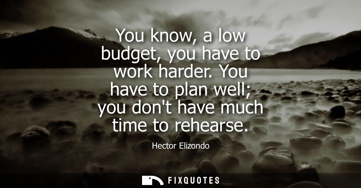 You know, a low budget, you have to work harder. You have to plan well you dont have much time to rehearse