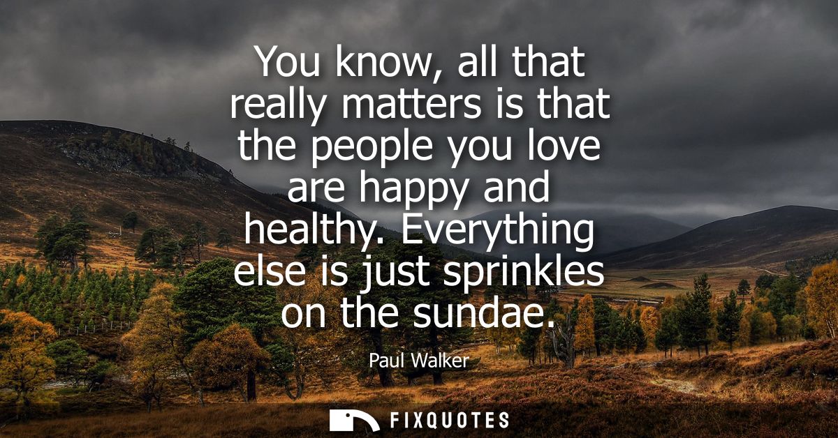 You know, all that really matters is that the people you love are happy and healthy. Everything else is just sprinkles o