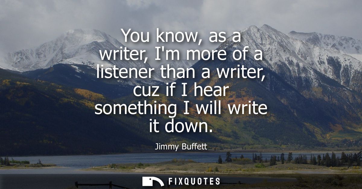 You know, as a writer, Im more of a listener than a writer, cuz if I hear something I will write it down
