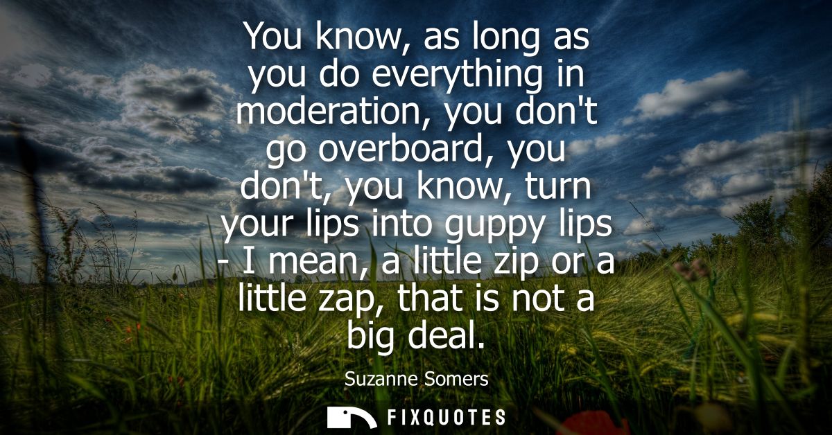 You know, as long as you do everything in moderation, you dont go overboard, you dont, you know, turn your lips into gup