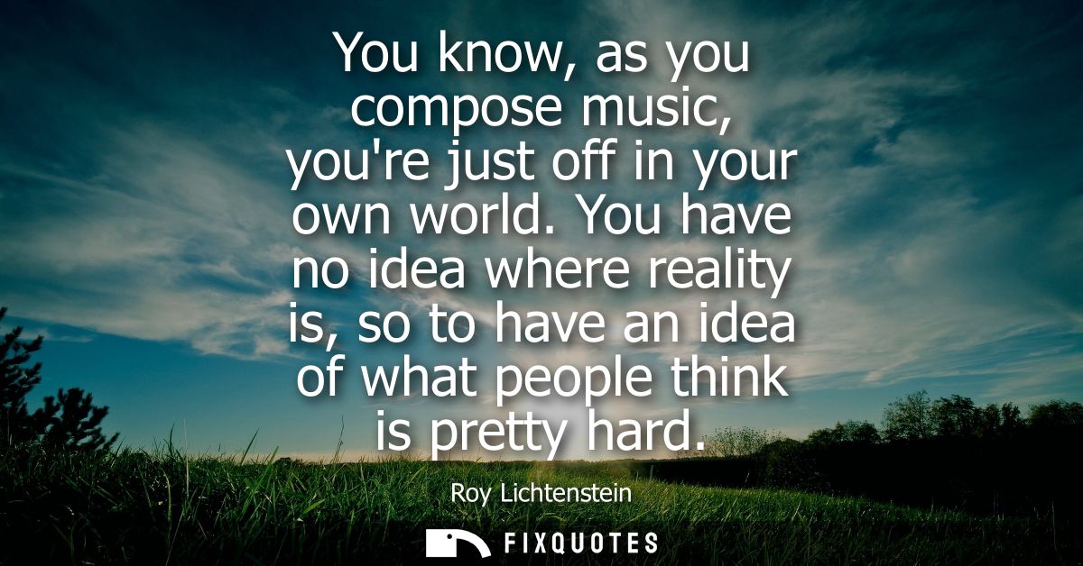 You know, as you compose music, youre just off in your own world. You have no idea where reality is, so to have an idea 