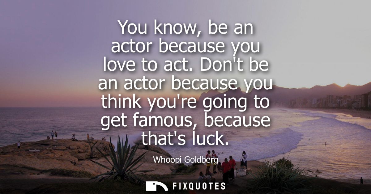 You know, be an actor because you love to act. Dont be an actor because you think youre going to get famous, because tha
