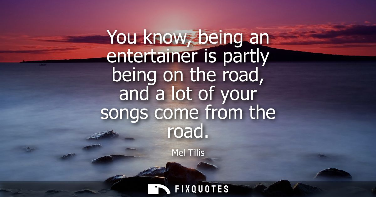 You know, being an entertainer is partly being on the road, and a lot of your songs come from the road