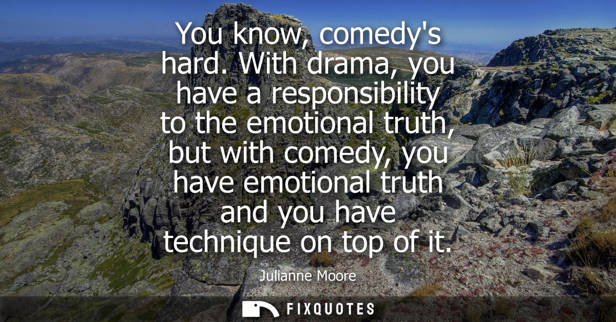 You know, comedys hard. With drama, you have a responsibility to the emotional truth, but with comedy, you have emotiona