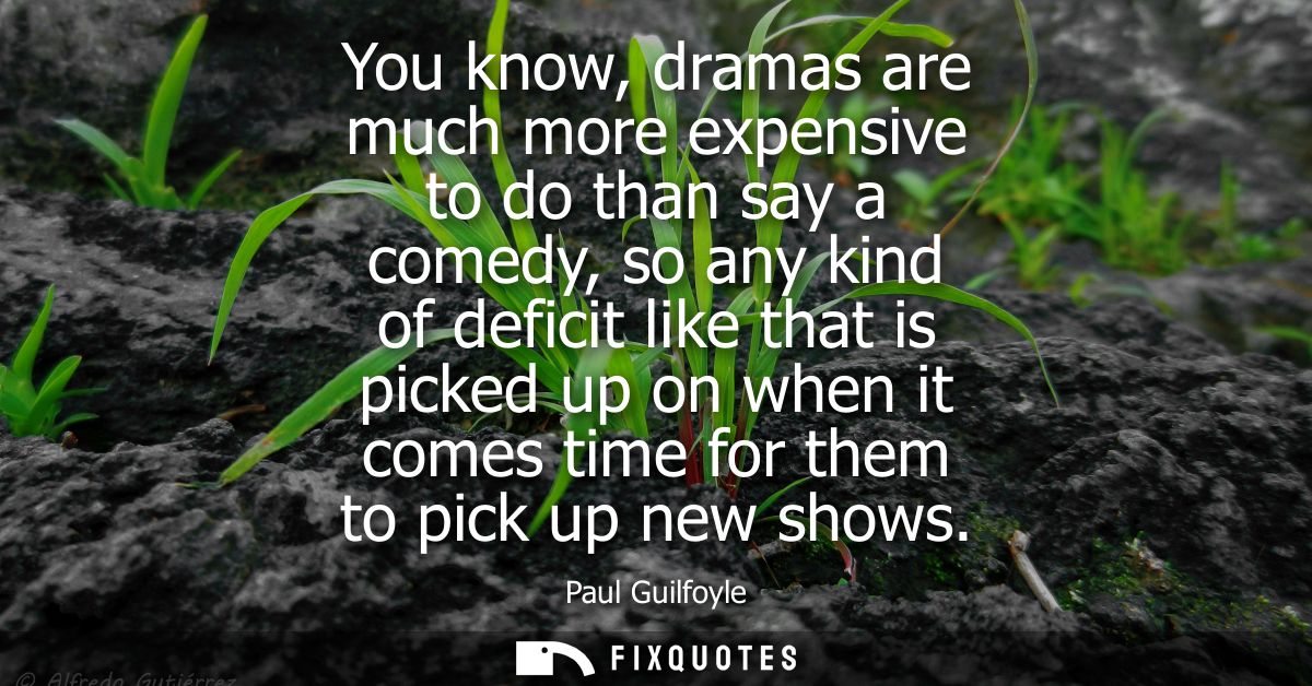 You know, dramas are much more expensive to do than say a comedy, so any kind of deficit like that is picked up on when 