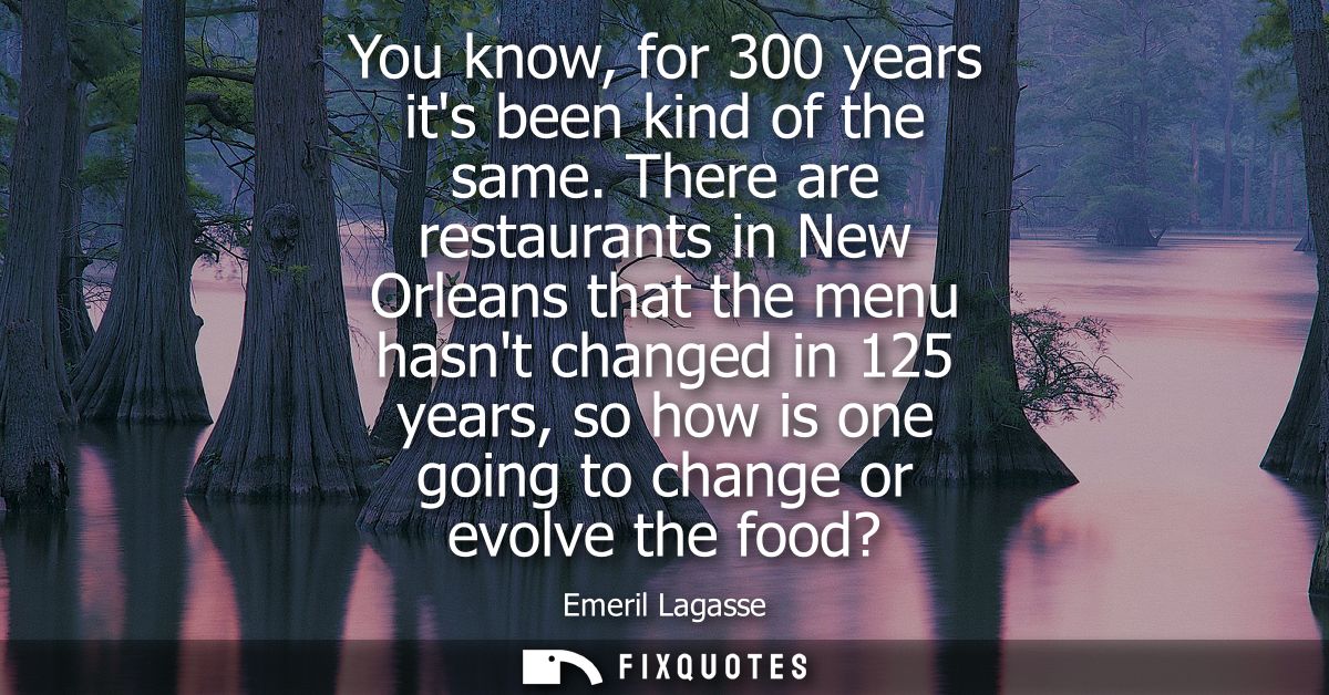 You know, for 300 years its been kind of the same. There are restaurants in New Orleans that the menu hasnt changed in 1