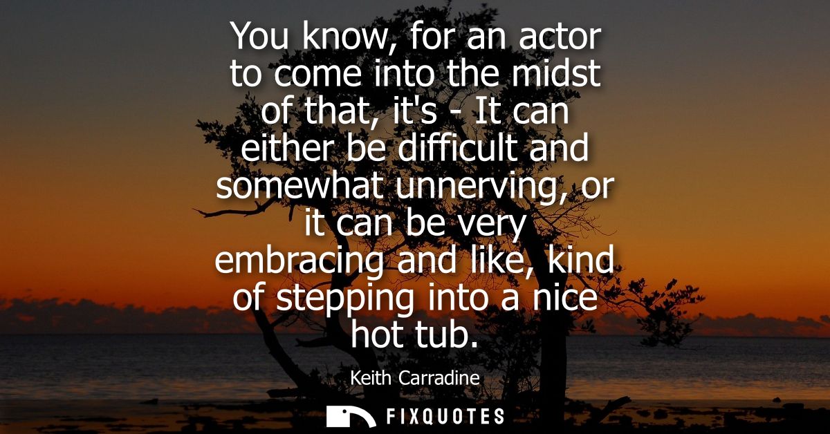 You know, for an actor to come into the midst of that, its - It can either be difficult and somewhat unnerving, or it ca