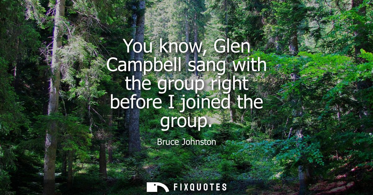 You know, Glen Campbell sang with the group right before I joined the group