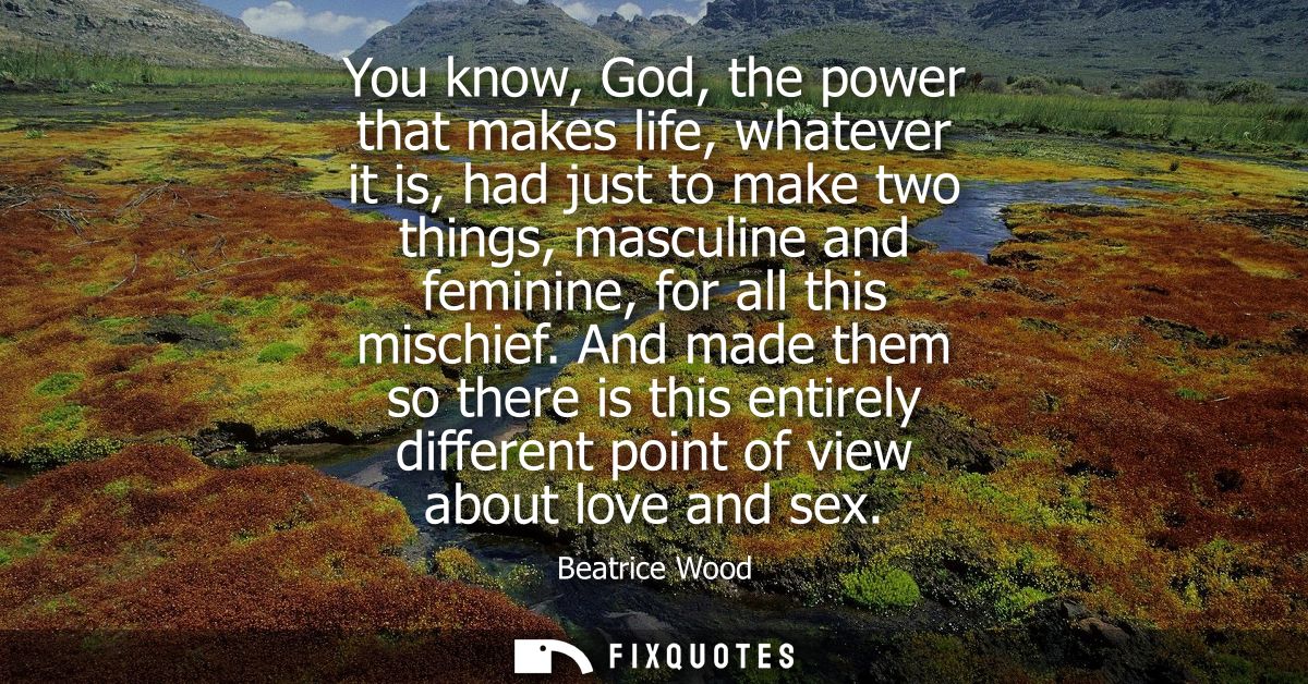 You know, God, the power that makes life, whatever it is, had just to make two things, masculine and feminine, for all t