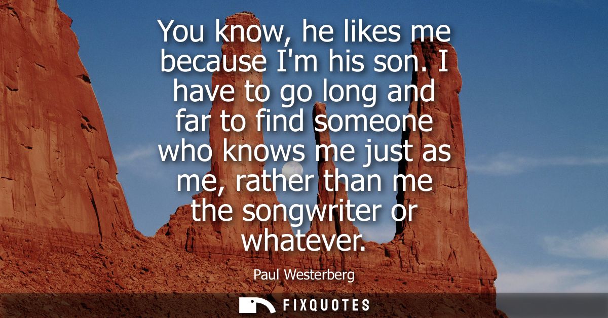 You know, he likes me because Im his son. I have to go long and far to find someone who knows me just as me, rather than