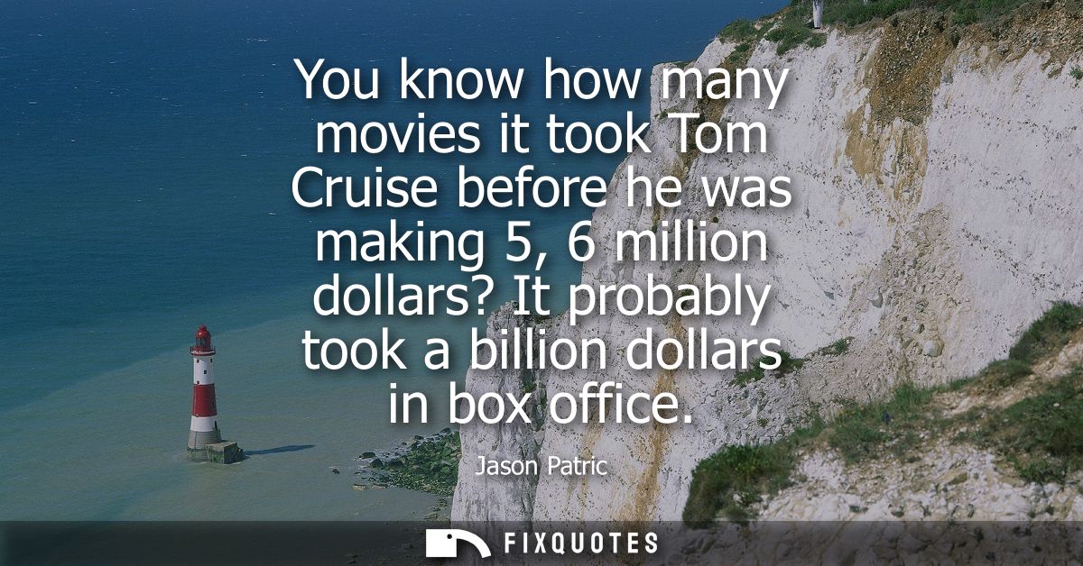 You know how many movies it took Tom Cruise before he was making 5, 6 million dollars? It probably took a billion dollar