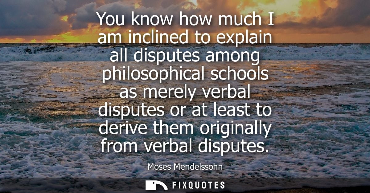 You know how much I am inclined to explain all disputes among philosophical schools as merely verbal disputes or at leas