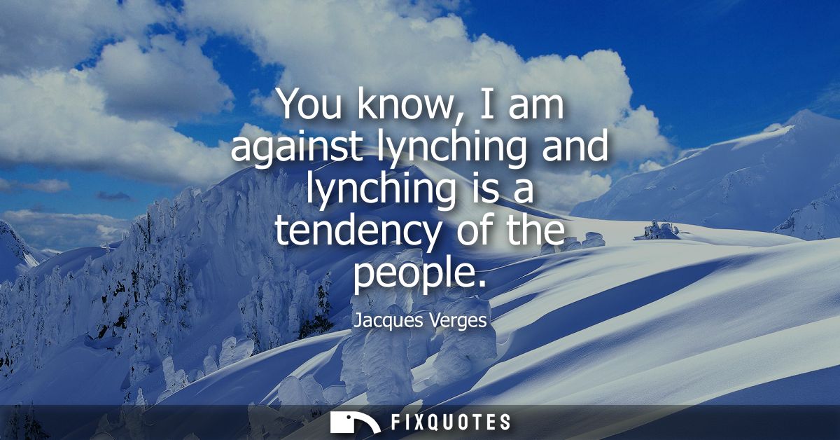You know, I am against lynching and lynching is a tendency of the people