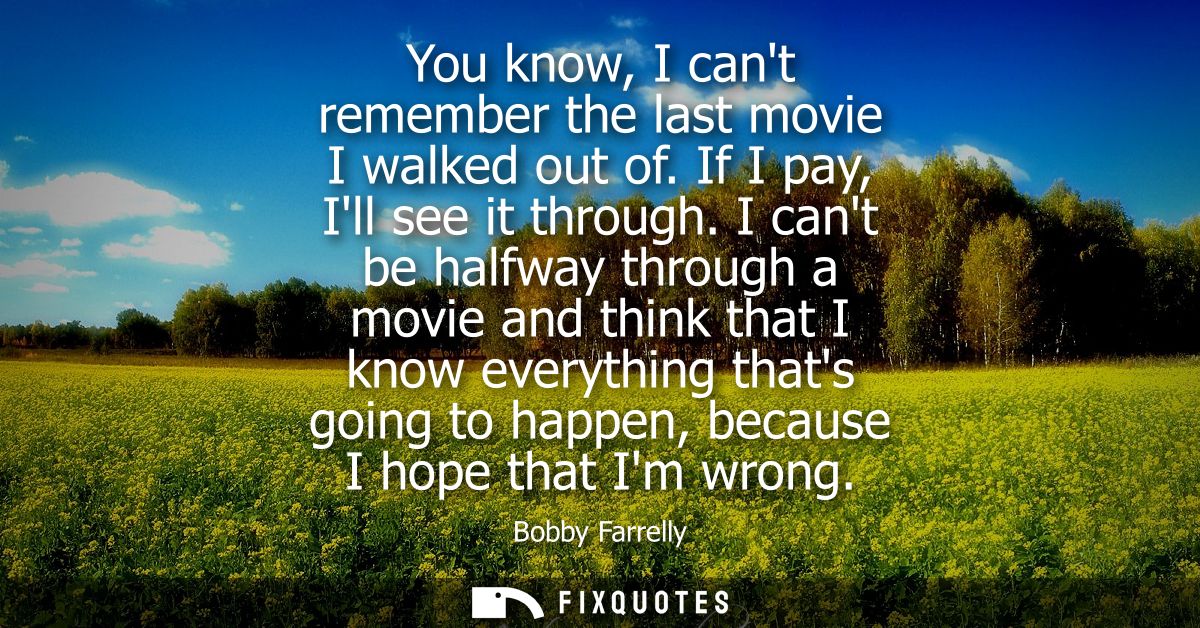 You know, I cant remember the last movie I walked out of. If I pay, Ill see it through. I cant be halfway through a movi