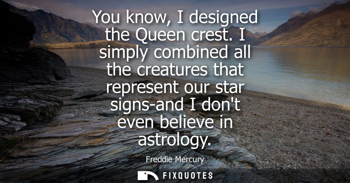 You know, I designed the Queen crest. I simply combined all the creatures that represent our star signs-and I dont even 