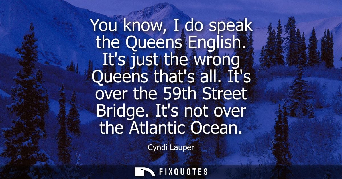 You know, I do speak the Queens English. Its just the wrong Queens thats all. Its over the 59th Street Bridge. Its not o