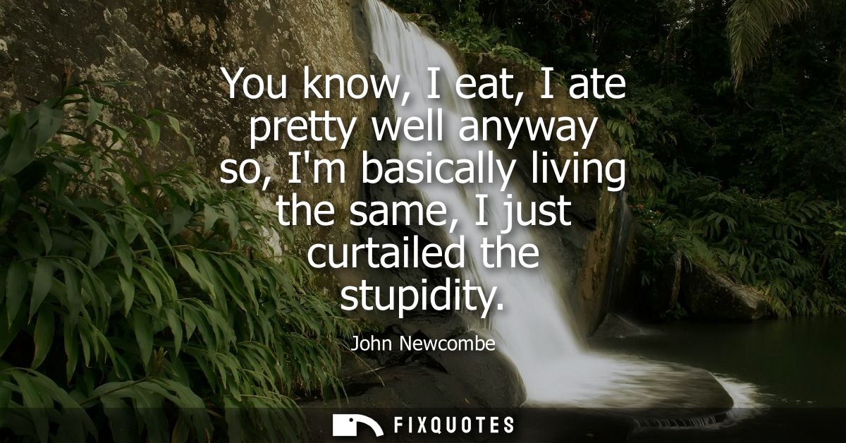 You know, I eat, I ate pretty well anyway so, Im basically living the same, I just curtailed the stupidity