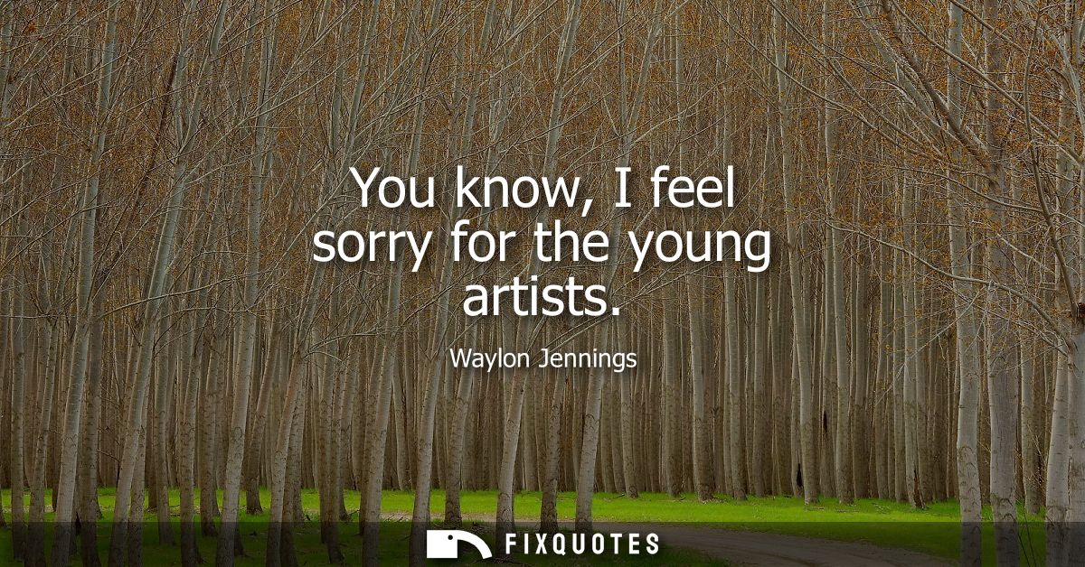You know, I feel sorry for the young artists