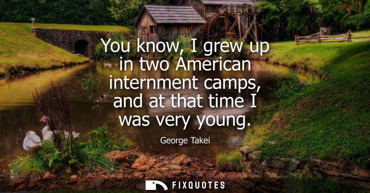 You know, I grew up in two American internment camps, and at that time I was very young