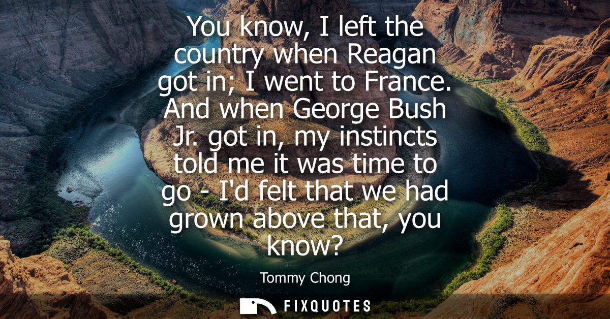 You know, I left the country when Reagan got in I went to France. And when George Bush Jr. got in, my instincts told me 