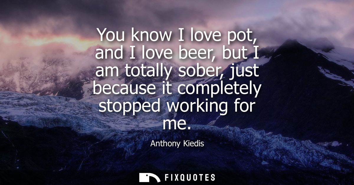 You know I love pot, and I love beer, but I am totally sober, just because it completely stopped working for me
