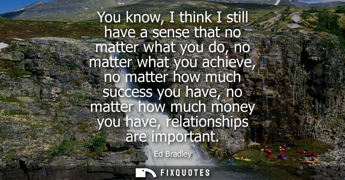 You know, I think I still have a sense that no matter what you do, no matter what you achieve, no matter how much succes