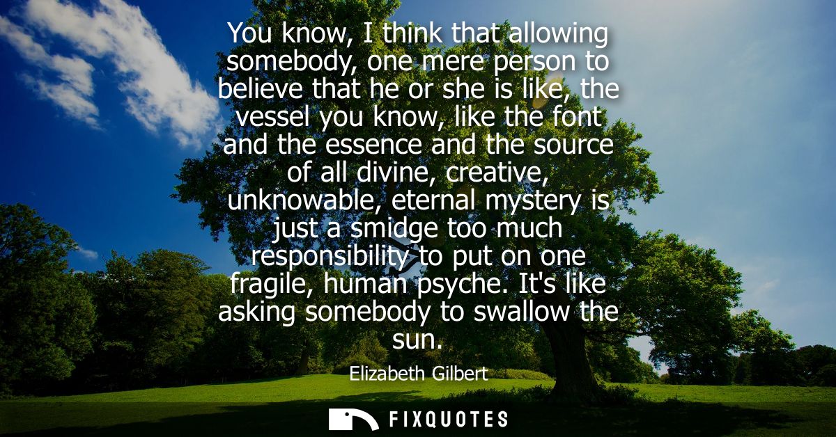 You know, I think that allowing somebody, one mere person to believe that he or she is like, the vessel you know, like t