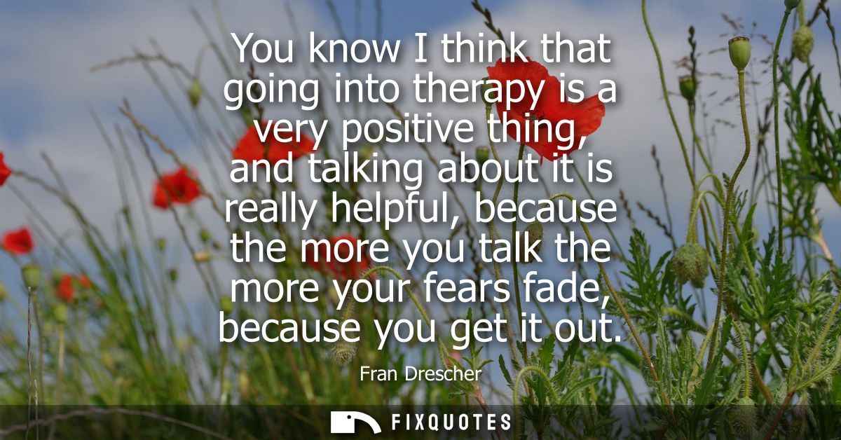 You know I think that going into therapy is a very positive thing, and talking about it is really helpful, because the m