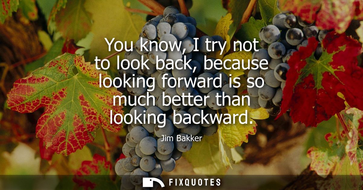 You know, I try not to look back, because looking forward is so much better than looking backward