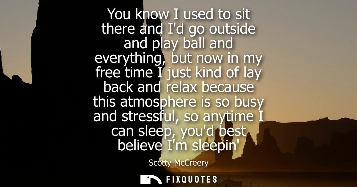 You know I used to sit there and Id go outside and play ball and everything, but now in my free time I just kind of lay 