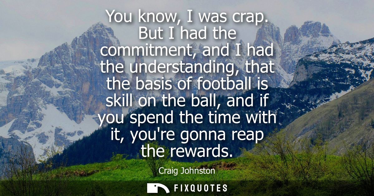 You know, I was crap. But I had the commitment, and I had the understanding, that the basis of football is skill on the 