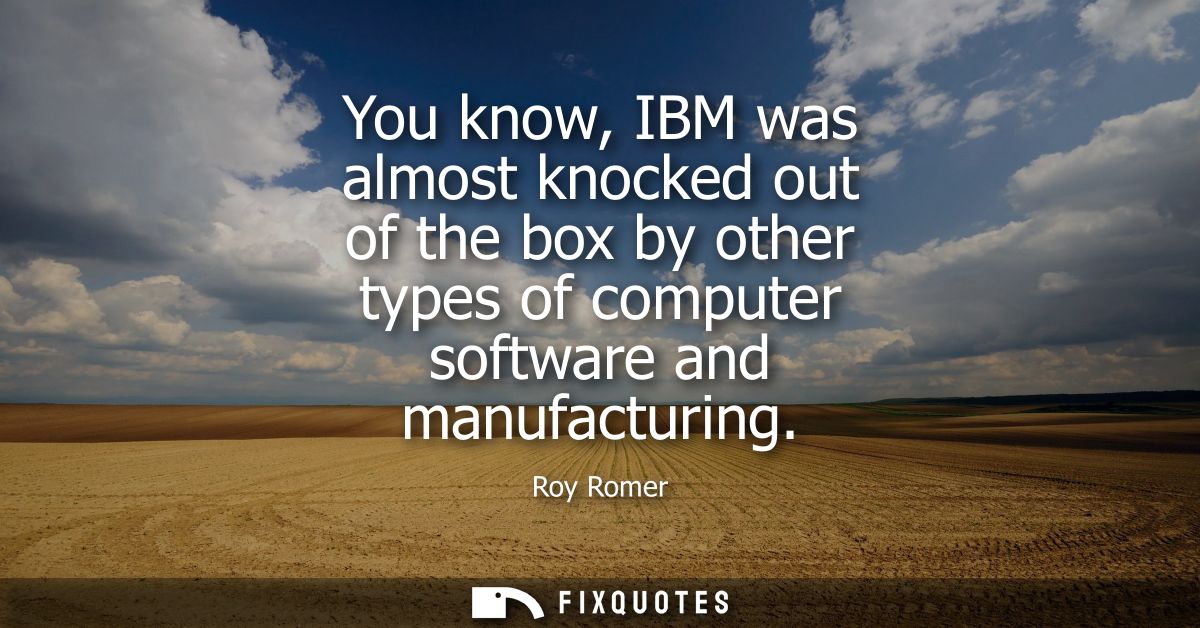 You know, IBM was almost knocked out of the box by other types of computer software and manufacturing