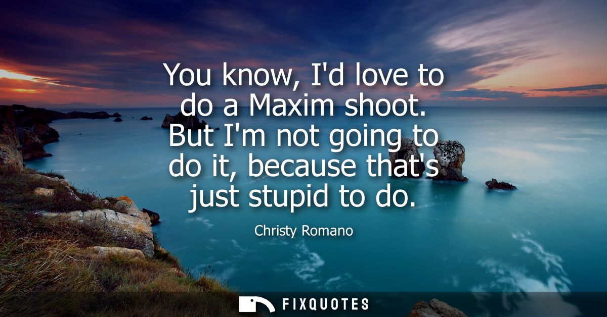 You know, Id love to do a Maxim shoot. But Im not going to do it, because thats just stupid to do