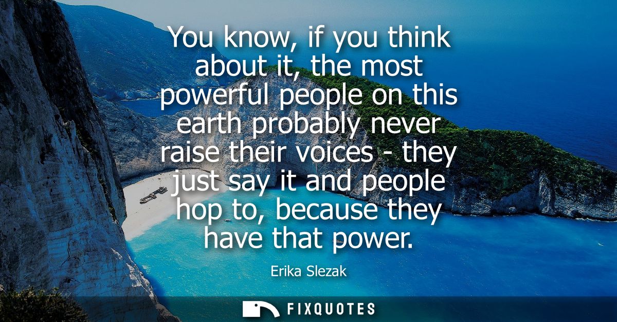 You know, if you think about it, the most powerful people on this earth probably never raise their voices - they just sa
