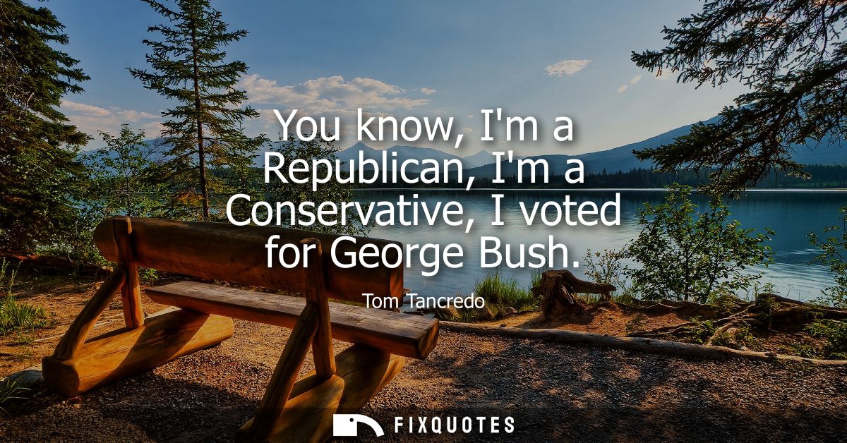 You know, Im a Republican, Im a Conservative, I voted for George Bush