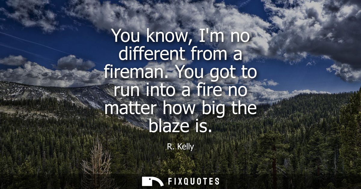 You know, Im no different from a fireman. You got to run into a fire no matter how big the blaze is