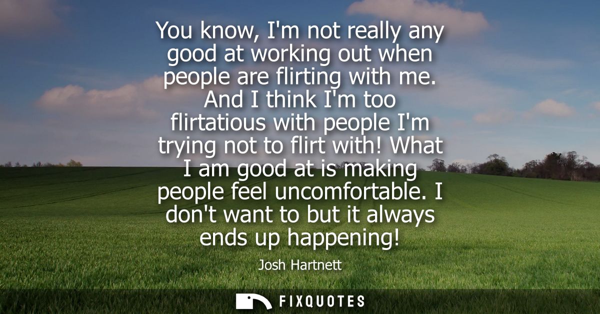 You know, Im not really any good at working out when people are flirting with me. And I think Im too flirtatious with pe