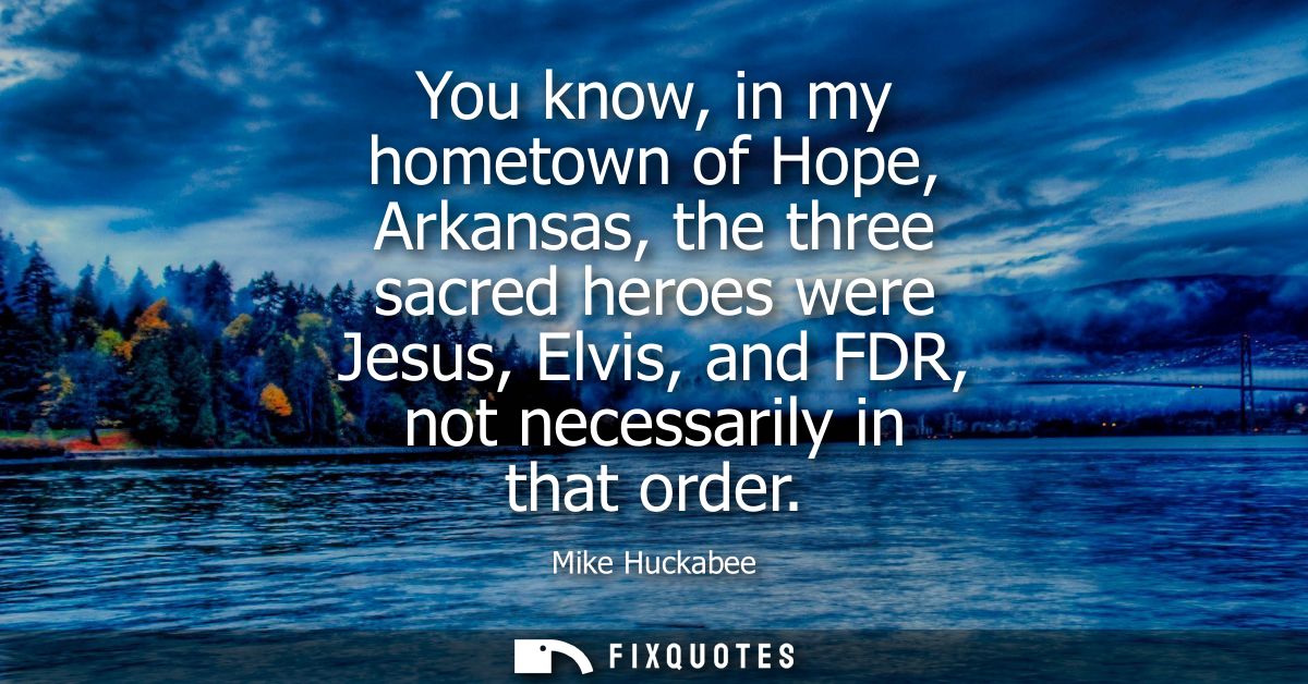 You know, in my hometown of Hope, Arkansas, the three sacred heroes were Jesus, Elvis, and FDR, not necessarily in that 