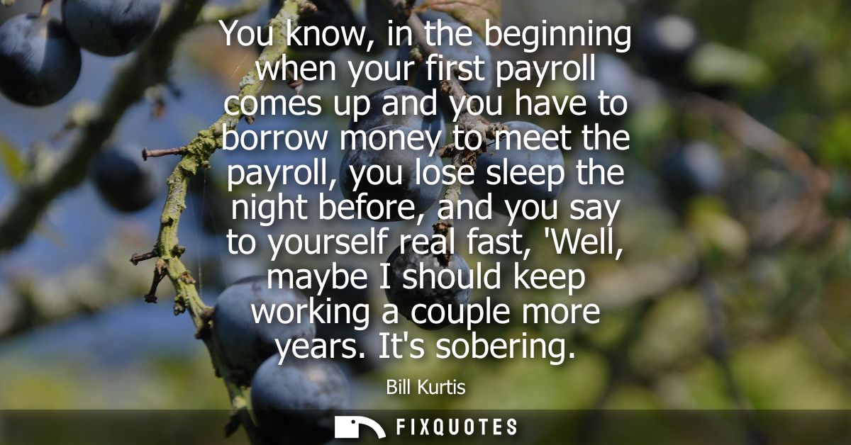 You know, in the beginning when your first payroll comes up and you have to borrow money to meet the payroll, you lose s