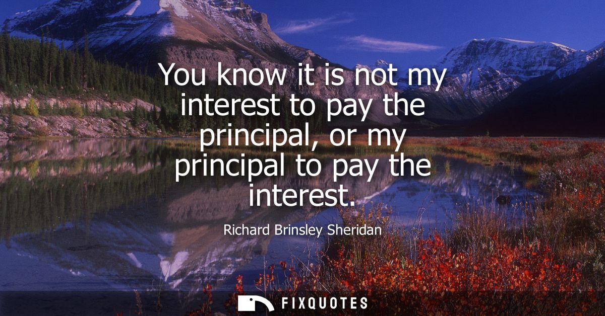 You know it is not my interest to pay the principal, or my principal to pay the interest