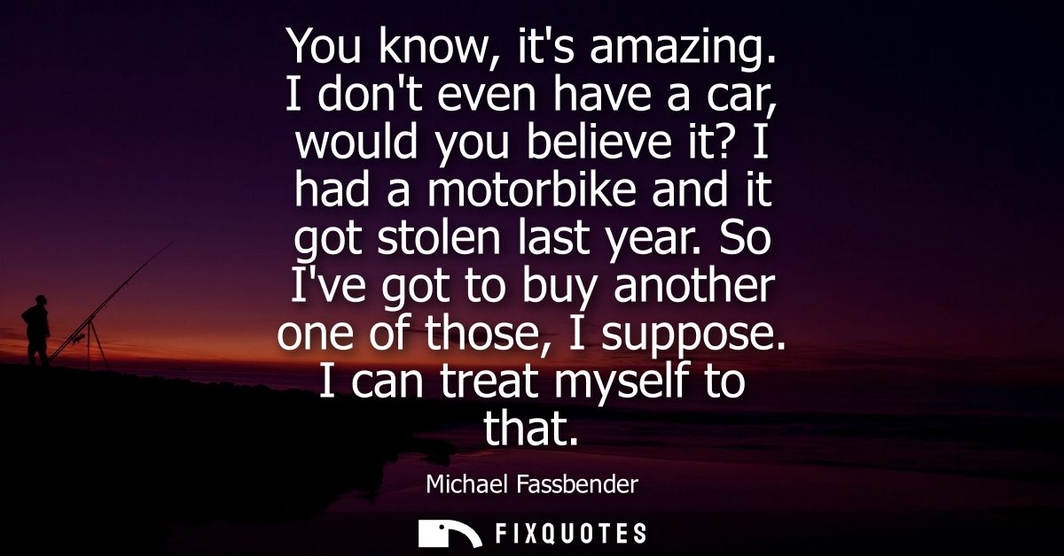 You know, its amazing. I dont even have a car, would you believe it? I had a motorbike and it got stolen last year.