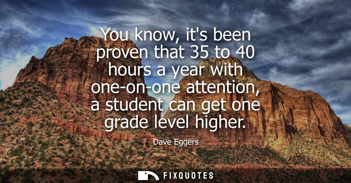 You know, its been proven that 35 to 40 hours a year with one-on-one attention, a student can get one grade level higher