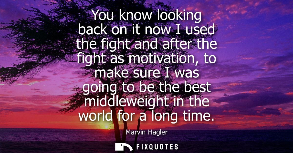 You know looking back on it now I used the fight and after the fight as motivation, to make sure I was going to be the b